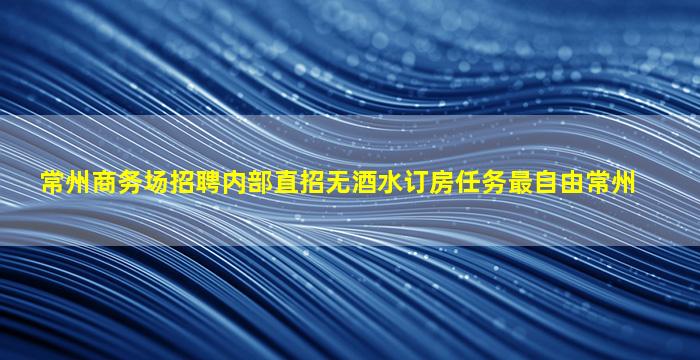常州商务场招聘内部直招无酒水订房任务最自由常州